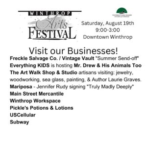 Business Activities   Vintage Vault "Summer Send-off" hosted by Freckle Salvage Co.
   Everything KIDS is hosting Mr. Drew and His Animals Too 
   The Art Walk Shop & Studio - several artisans will be visiting, including jewelry and woodworking, sea glass, painting, and a book signing by Laurie Graves. 
   Mariposa - Jennifer Rudy will be signing her book "Truly Madly Deeply" 
   Main Street Mercantile 
   Winthrop Workspace  
   Pickle's Potions & Lotions  
   USCellular 
   Subway 